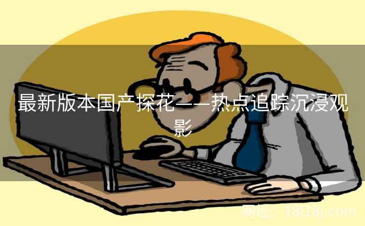 最新版本国产探花——热点追踪沉浸观影
